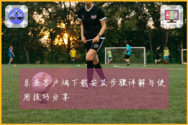 乐鱼客户端下载安装步骤详解与使用技巧分享