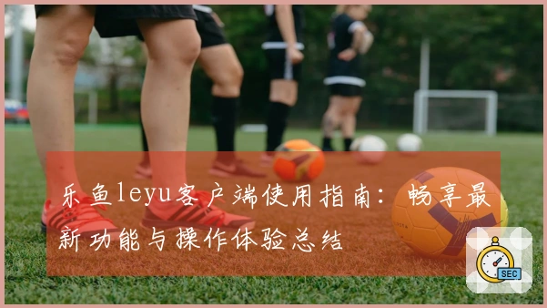 乐鱼leyu客户端使用指南：畅享最新功能与操作体验总结