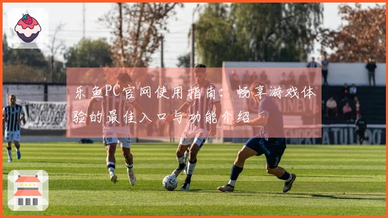 乐鱼PC官网使用指南：畅享游戏体验的最佳入口与功能介绍