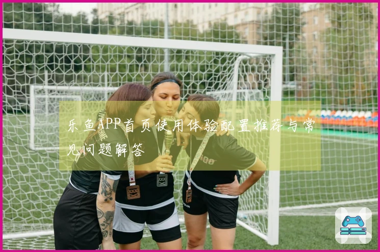乐鱼APP首页使用体验配置推荐与常见问题解答
