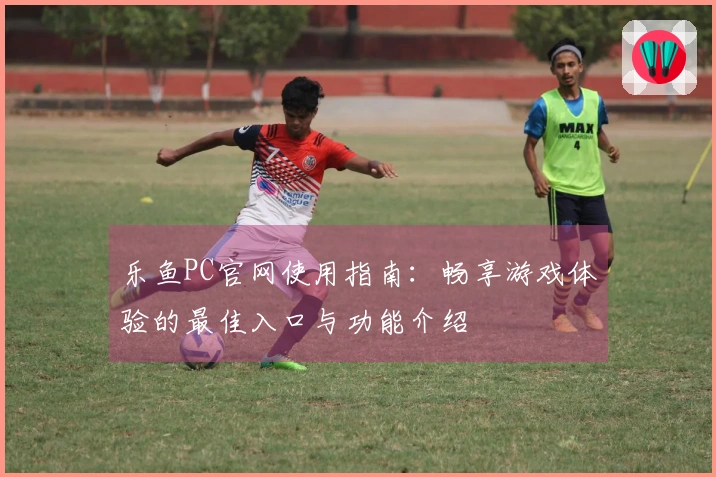 乐鱼PC官网使用指南：畅享游戏体验的最佳入口与功能介绍