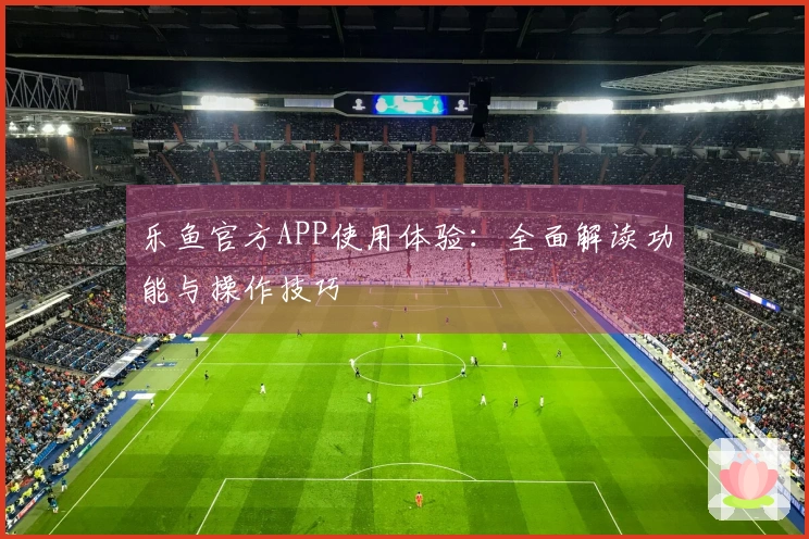 乐鱼官方APP使用体验:全面解读功能与操作技巧