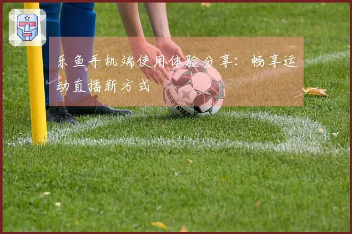 乐鱼手机端使用体验分享：畅享运动直播新方式