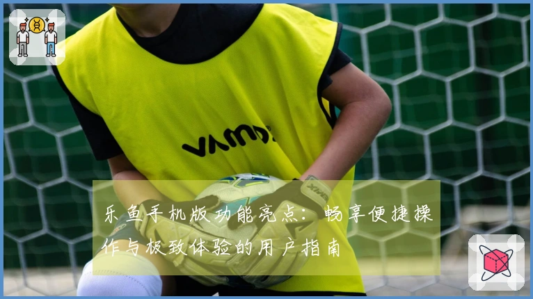 乐鱼手机版功能亮点：畅享便捷操作与极致体验的用户指南