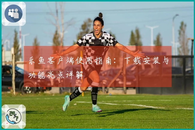 乐鱼客户端使用指南：下载安装与功能亮点详解