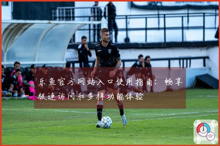 乐鱼官方网站入口使用指南：畅享极速访问和多样功能体验